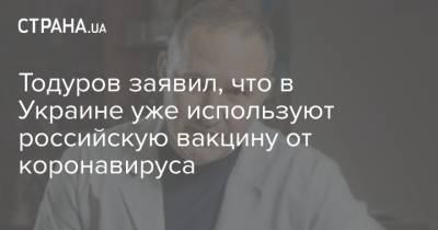Тодуров заявил, что в Украине уже используют российскую вакцину от коронавируса