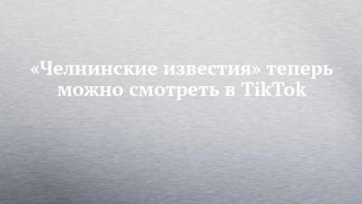«Челнинские известия» теперь можно смотреть в TikTok