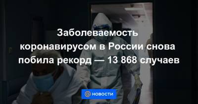 Заболеваемость коронавирусом в России снова побила рекорд — 13 868 случаев