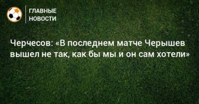 Черчесов: «В последнем матче Черышев вышел не так, как бы мы и он сам хотели»