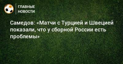 Самедов: «Матчи с Турцией и Швецией показали, что у сборной России есть проблемы»