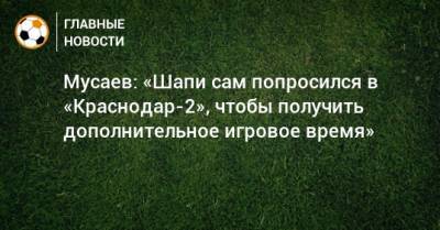 Мусаев: «Шапи сам попросился в «Краснодар-2», чтобы получить дополнительное игровое время»