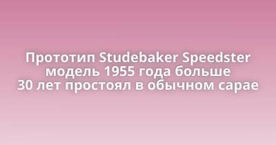 Прототип Studebaker Speedster модель 1955 года больше 30 лет простоял в обычном сарае