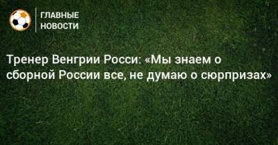 Тренер Венгрии Росси: «Мы знаем о сборной России все, не думаю о сюрпризах»