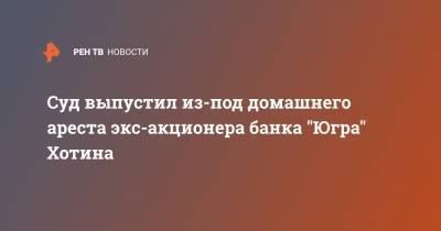 Алексей Хотин - Суд выпустил из-под домашнего ареста экс-акционера банка "Югра" Хотина - ren.tv - Россия - Югра