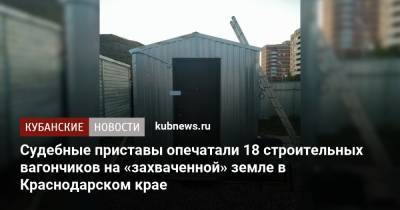 Судебные приставы опечатали 18 строительных вагончиков на «захваченной» земле в Краснодарском крае