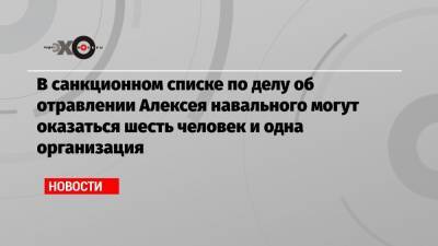 В санкционном списке по делу об отравлении Алексея навального могут оказаться шесть человек и одна организация