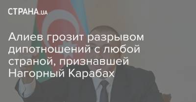 Алиев грозит разрывом дипотношений с любой страной, признавшей Нагорный Карабах