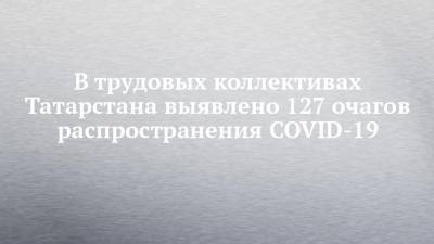 В трудовых коллективах Татарстана выявлено 127 очагов распространения COVID-19