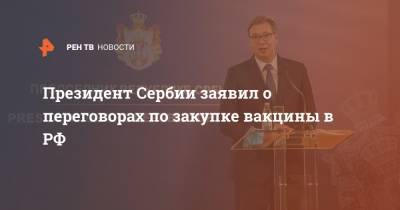 Александар Вучич - Михаил Гусман - Президент Сербии заявил о переговорах по закупке вакцины в РФ - ren.tv - Россия - Китай - США - Сербия