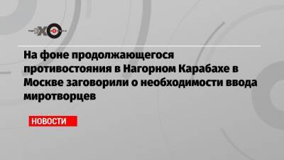 На фоне продолжающегося противостояния в Нагорном Карабахе в Москве заговорили о необходимости ввода миротворцев