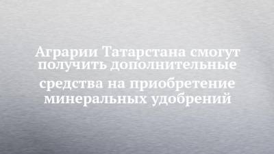 Аграрии Татарстана смогут получить дополнительные средства на приобретение минеральных удобрений