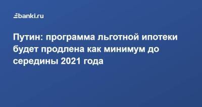 Путин: программа льготной ипотеки будет продлена как минимум до середины 2021 года