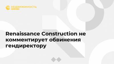 Renaissance Construction не комментирует обвинения гендиректору