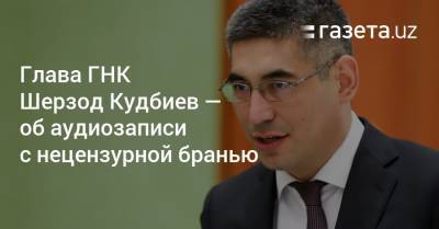 Глава ГНК Шерзод Кудбиев прокомментировал запись с нецензурной бранью