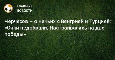 Черчесов – о ничьих с Венгрией и Турцией: «Очки недобрали. Настраивались на две победы»