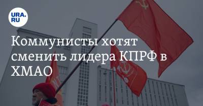 Коммунисты хотят сменить лидера КПРФ в ХМАО. Разбираться приехал куратор из Москвы