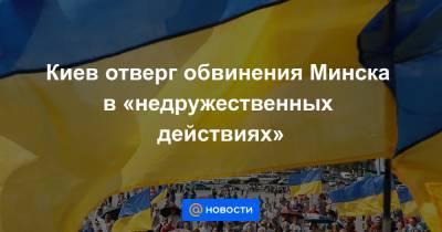 Киев отверг обвинения Минска в «недружественных действиях»