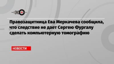 Правозащитница Ева Меркачева сообщила, что следствие не дает Сергею Фургалу сделать компьютерную томографию