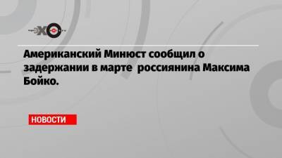 Американский Минюст сообщил о задержании в марте россиянина Максима Бойко.