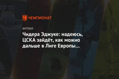 Чидера Эджуке: надеюсь, ЦСКА зайдёт, как можно дальше в Лиге Европы и выиграет турнир