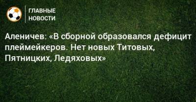 Аленичев: «В сборной образовался дефицит плеймейкеров. Нет новых Титовых, Пятницких, Ледяховых»