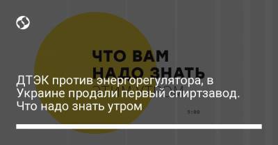 ДТЭК против энергорегулятора, в Украине продали первый спиртзавод. Что надо знать утром