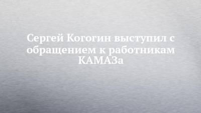 Сергей Когогин выступил с обращением к работникам КАМАЗа