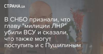 В СНБО признали, что главу "милиции ЛНР" убили ВСУ и сказали, что также могут поступить и с Пушилиным