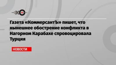 Газета «КоммерсантЪ» пишет, что нынешнее обострение конфликта в Нагорном Карабахе спровоцировала Турция