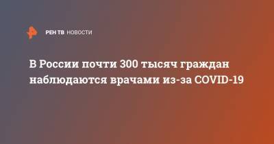 В России почти 300 тысяч граждан наблюдаются врачами из-за COVID-19