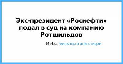 Экс-президент «Роснефти» подал в суд на компанию Ротшильдов