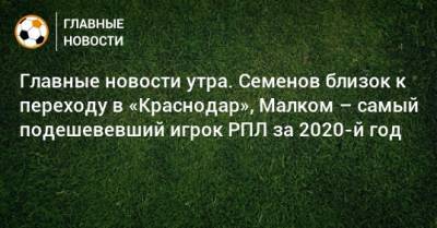 Главные новости утра. Семенов близок к переходу в «Краснодар», Малком – самый подешевевший игрок РПЛ за 2020-й год