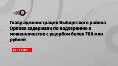 Главу администрации Выборгского района Орлова задержали по подозрению в мошенничестве с ущербом более 700 млн рублей
