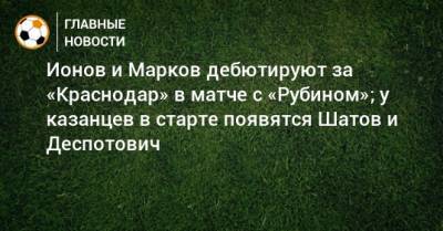 Ионов и Марков дебютируют за «Краснодар» в матче с «Рубином»; у казанцев в старте появятся Шатов и Деспотович