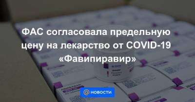ФАС согласовала предельную цену на лекарство от COVID-19 «Фавипиравир»