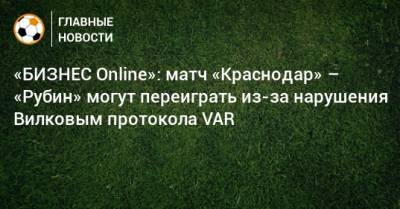 «БИЗНЕС Online»: матч «Краснодар» – «Рубин» могут переиграть из-за нарушения Вилковым протокола VAR