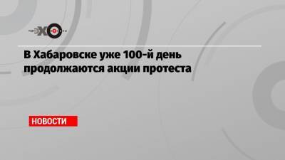 В Хабаровске уже 100-й день продолжаются акции протеста