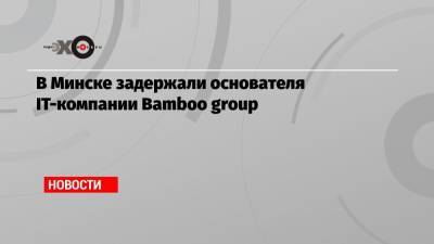 В Минске задержали основателя IT-компании Bamboo group