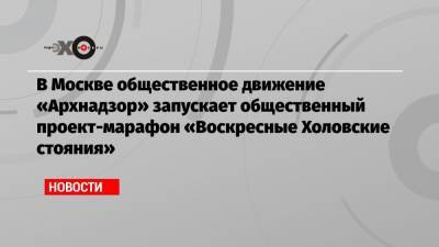 В Москве общественное движение «Архнадзор» запускает общественный проект-марафон «Воскресные Холовские стояния»