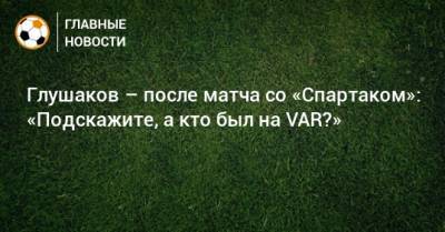 Глушаков – после матча со «Спартаком»: «Подскажите, а кто был на VAR?»