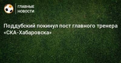Поддубский покинул пост главного тренера «СКА-Хабаровска»