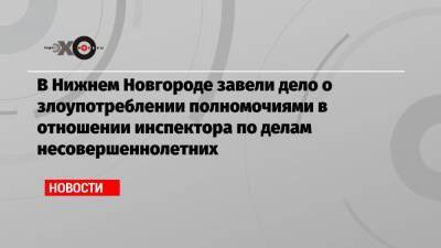 В Нижнем Новгороде завели дело о злоупотреблении полномочиями в отношении инспектора по делам несовершеннолетних