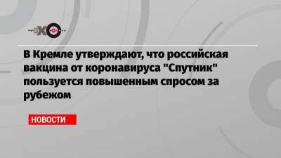 В Кремле утверждают, что российская вакцина от коронавируса «Спутник» пользуется повышенным спросом за рубежом