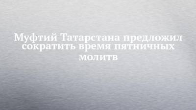 Муфтий Татарстана предложил сократить время пятничных молитв