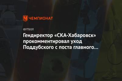 Гендиректор «СКА-Хабаровск» прокомментировал уход Поддубского с поста главного тренера - championat.com - Хабаровск