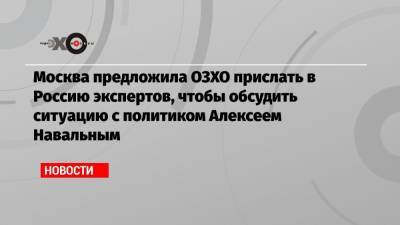 Москва предложила ОЗХО прислать в Россию экспертов, чтобы обсудить ситуацию с политиком Алексеем Навальным