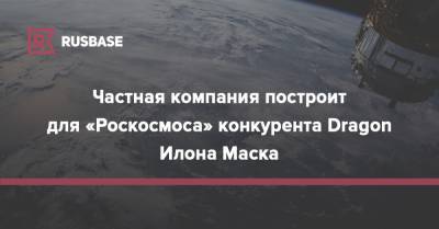 Частная компания построит для «Роскосмоса» конкурента Dragon Илона Маска