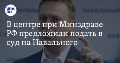 В центре при Минздраве РФ предложили подать в суд на Навального