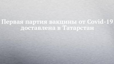 Первая партия вакцины от Covid-19 доставлена в Татарстан